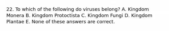 22. To which of the following do viruses belong? A. Kingdom Monera B. Kingdom Protoctista C. Kingdom Fungi D. Kingdom Plantae E. None of these answers are correct.