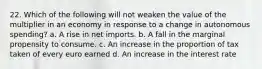 22. Which of the following will not weaken the value of the multiplier in an economy in response to a change in autonomous spending? a. A rise in net imports. b. A fall in the marginal propensity to consume. c. An increase in the proportion of tax taken of every euro earned d. An increase in the interest rate