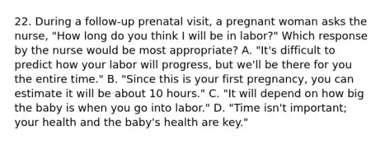 22. During a follow-up prenatal visit, a pregnant woman asks the nurse, "How long do you think I will be in labor?" Which response by the nurse would be most appropriate? A. "It's difficult to predict how your labor will progress, but we'll be there for you the entire time." B. "Since this is your first pregnancy, you can estimate it will be about 10 hours." C. "It will depend on how big the baby is when you go into labor." D. "Time isn't important; your health and the baby's health are key."