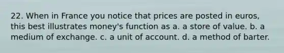 22. When in France you notice that prices are posted in euros, this best illustrates money's function as a. a store of value. b. a medium of exchange. c. a unit of account. d. a method of barter.