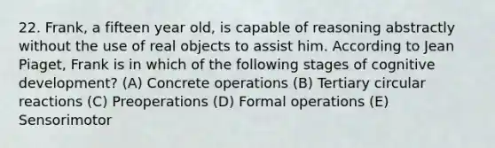 22. Frank, a fifteen year old, is capable of reasoning abstractly without the use of real objects to assist him. According to Jean Piaget, Frank is in which of the following stages of cognitive development? (A) Concrete operations (B) Tertiary circular reactions (C) Preoperations (D) Formal operations (E) Sensorimotor