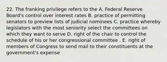 22. The franking privilege refers to the A. Federal Reserve Board's control over interest rates B. practice of permitting senators to preview lists of judicial nominees C. practice whereby legislators with the most seniority select the committees on which they want to serve D. right of the chair to control the schedule of his or her congressional committee . E. right of members of Congress to send mail to their constituents at the government's expense