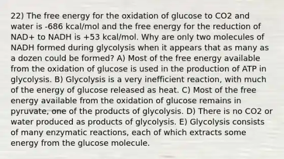 22) The free energy for the oxidation of glucose to CO2 and water is -686 kcal/mol and the free energy for the reduction of NAD+ to NADH is +53 kcal/mol. Why are only two molecules of NADH formed during glycolysis when it appears that as many as a dozen could be formed? A) Most of the free energy available from the oxidation of glucose is used in the production of ATP in glycolysis. B) Glycolysis is a very inefficient reaction, with much of the energy of glucose released as heat. C) Most of the free energy available from the oxidation of glucose remains in pyruvate, one of the products of glycolysis. D) There is no CO2 or water produced as products of glycolysis. E) Glycolysis consists of many enzymatic reactions, each of which extracts some energy from the glucose molecule.