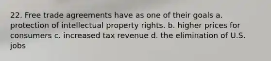 22. Free trade agreements have as one of their goals a. protection of intellectual property rights. b. higher prices for consumers c. increased tax revenue d. the elimination of U.S. jobs