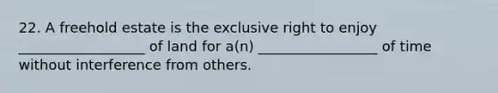 22. A freehold estate is the exclusive right to enjoy __________________ of land for a(n) _________________ of time without interference from others.