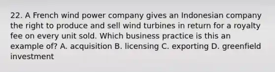 22. A French wind power company gives an Indonesian company the right to produce and sell wind turbines in return for a royalty fee on every unit sold. Which business practice is this an example of? A. acquisition B. licensing C. exporting D. greenfield investment