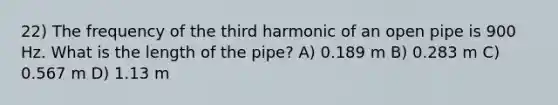 22) The frequency of the third harmonic of an open pipe is 900 Hz. What is the length of the pipe? A) 0.189 m B) 0.283 m C) 0.567 m D) 1.13 m