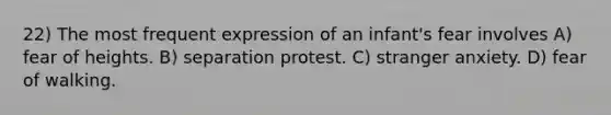 22) The most frequent expression of an infant's fear involves A) fear of heights. B) separation protest. C) stranger anxiety. D) fear of walking.