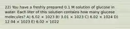 22) You have a freshly prepared 0.1 M solution of glucose in water. Each liter of this solution contains how many glucose molecules? A) 6.02 × 1023 B) 3.01 × 1023 C) 6.02 × 1024 D) 12.04 × 1023 E) 6.02 × 1022