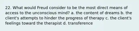 22. What would Freud consider to be the most direct means of access to the unconscious mind? a. the content of dreams b. the client's attempts to hinder the progress of therapy c. the client's feelings toward the therapist d. transference