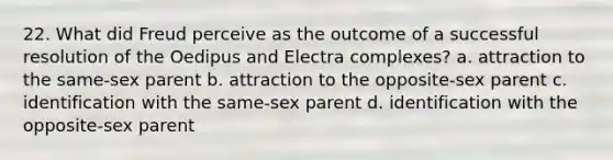 22. What did Freud perceive as the outcome of a successful resolution of the Oedipus and Electra complexes? a. attraction to the same-sex parent b. attraction to the opposite-sex parent c. identification with the same-sex parent d. identification with the opposite-sex parent