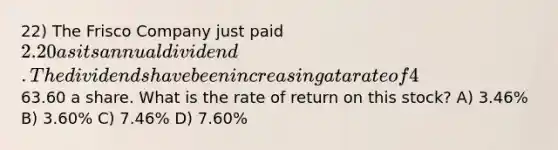 22) The Frisco Company just paid 2.20 as its annual dividend. The dividends have been increasing at a rate of 4% annually and this trend is expected to continue. The stock is currently selling for63.60 a share. What is the rate of return on this stock? A) 3.46% B) 3.60% C) 7.46% D) 7.60%