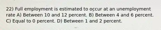 22) Full employment is estimated to occur at an <a href='https://www.questionai.com/knowledge/kh7PJ5HsOk-unemployment-rate' class='anchor-knowledge'>unemployment rate</a> A) Between 10 and 12 percent. B) Between 4 and 6 percent. C) Equal to 0 percent. D) Between 1 and 2 percent.