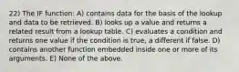 22) The IF function: A) contains data for the basis of the lookup and data to be retrieved. B) looks up a value and returns a related result from a lookup table. C) evaluates a condition and returns one value if the condition is true, a different if false. D) contains another function embedded inside one or more of its arguments. E) None of the above.