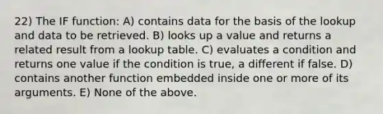 22) The IF function: A) contains data for the basis of the lookup and data to be retrieved. B) looks up a value and returns a related result from a lookup table. C) evaluates a condition and returns one value if the condition is true, a different if false. D) contains another function embedded inside one or more of its arguments. E) None of the above.