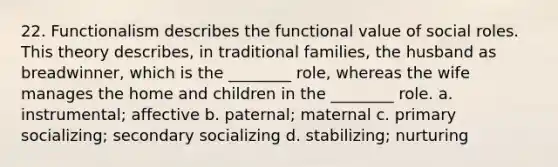 22. Functionalism describes the functional value of social roles. This theory describes, in traditional families, the husband as breadwinner, which is the ________ role, whereas the wife manages the home and children in the ________ role. a. instrumental; affective b. paternal; maternal c. primary socializing; secondary socializing d. stabilizing; nurturing