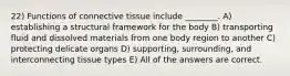 22) Functions of connective tissue include ________. A) establishing a structural framework for the body B) transporting fluid and dissolved materials from one body region to another C) protecting delicate organs D) supporting, surrounding, and interconnecting tissue types E) All of the answers are correct.