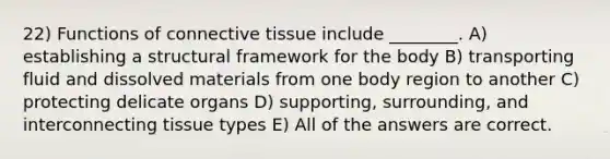 22) Functions of connective tissue include ________. A) establishing a structural framework for the body B) transporting fluid and dissolved materials from one body region to another C) protecting delicate organs D) supporting, surrounding, and interconnecting tissue types E) All of the answers are correct.