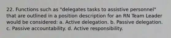 22. Functions such as "delegates tasks to assistive personnel" that are outlined in a position description for an RN Team Leader would be considered: a. Active delegation. b. Passive delegation. c. Passive accountability. d. Active responsibility.