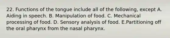 22. Functions of the tongue include all of the following, except A. Aiding in speech. B. Manipulation of food. C. Mechanical processing of food. D. Sensory analysis of food. E.Partitioning off the oral pharynx from the nasal pharynx.