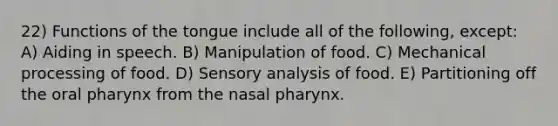 22) Functions of the tongue include all of the following, except: A) Aiding in speech. B) Manipulation of food. C) Mechanical processing of food. D) Sensory analysis of food. E) Partitioning off the oral pharynx from the nasal pharynx.