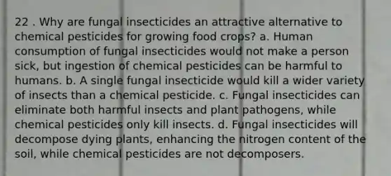 22 . Why are fungal insecticides an attractive alternative to chemical pesticides for growing food crops? a. Human consumption of fungal insecticides would not make a person sick, but ingestion of chemical pesticides can be harmful to humans. b. A single fungal insecticide would kill a wider variety of insects than a chemical pesticide. c. Fungal insecticides can eliminate both harmful insects and plant pathogens, while chemical pesticides only kill insects. d. Fungal insecticides will decompose dying plants, enhancing the nitrogen content of the soil, while chemical pesticides are not decomposers.