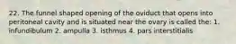 22. The funnel shaped opening of the oviduct that opens into peritoneal cavity and is situated near the ovary is called the: 1. infundibulum 2. ampulla 3. isthmus 4. pars interstitialis