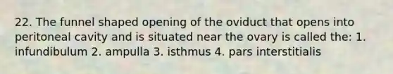 22. The funnel shaped opening of the oviduct that opens into peritoneal cavity and is situated near the ovary is called the: 1. infundibulum 2. ampulla 3. isthmus 4. pars interstitialis