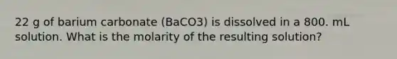 22 g of barium carbonate (BaCO3) is dissolved in a 800. mL solution. What is the molarity of the resulting solution?