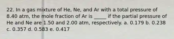 22. In a gas mixture of He, Ne, and Ar with a total pressure of 8.40 atm, the mole fraction of Ar is _____ if the partial pressure of He and Ne are 1.50 and 2.00 atm, respectively. a. 0.179 b. 0.238 c. 0.357 d. 0.583 e. 0.417