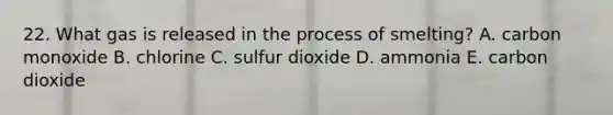 22. What gas is released in the process of smelting? A. carbon monoxide B. chlorine C. sulfur dioxide D. ammonia E. carbon dioxide