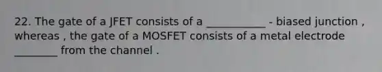 22. The gate of a JFET consists of a ___________ - biased junction , whereas , the gate of a MOSFET consists of a metal electrode ________ from the channel .