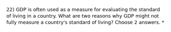 22) GDP is often used as a measure for evaluating the standard of living in a country. What are two reasons why GDP might not fully measure a country's standard of living? Choose 2 answers. *