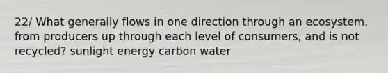 22/ What generally flows in one direction through an ecosystem, from producers up through each level of consumers, and is not recycled? sunlight energy carbon water