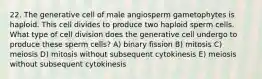 22. The generative cell of male angiosperm gametophytes is haploid. This cell divides to produce two haploid sperm cells. What type of cell division does the generative cell undergo to produce these sperm cells? A) binary fission B) mitosis C) meiosis D) mitosis without subsequent cytokinesis E) meiosis without subsequent cytokinesis