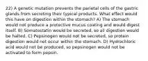 22) A genetic mutation prevents the parietal cells of the gastric glands from secreting their typical products. What effect would this have on digestion within the stomach? A) The stomach would not produce a protective mucus coating and would digest itself. B) Somatostatin would be secreted, so all digestion would be halted. C) Pepsinogen would not be secreted, so protein digestion would not occur within the stomach. D) Hydrochloric acid would not be produced, so pepsinogen would not be activated to form pepsin.