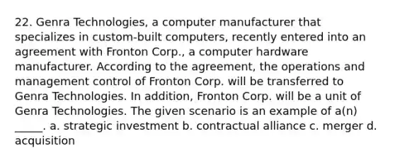 22. Genra Technologies, a computer manufacturer that specializes in custom-built computers, recently entered into an agreement with Fronton Corp., a computer hardware manufacturer. According to the agreement, the operations and management control of Fronton Corp. will be transferred to Genra Technologies. In addition, Fronton Corp. will be a unit of Genra Technologies. The given scenario is an example of a(n) _____. a. strategic investment b. contractual alliance c. merger d. acquisition