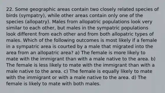 22. Some geographic areas contain two closely related species of birds (sympatry), while other areas contain only one of the species (allopatry). Males from allopatric populations look very similar to each other, but males in the sympatric populations look different from each other and from both allopatric types of males. Which of the following outcomes is most likely if a female in a sympatric area is courted by a male that migrated into the area from an allopatric area? a) The female is more likely to mate with the immigrant than with a male native to the area. b) The female is less likely to mate with the immigrant than with a male native to the area. c) The female is equally likely to mate with the immigrant or with a male native to the area. d) The female is likely to mate with both males.