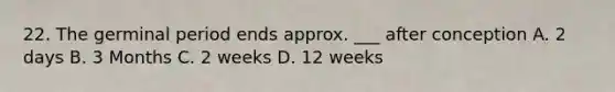 22. The germinal period ends approx. ___ after conception A. 2 days B. 3 Months C. 2 weeks D. 12 weeks