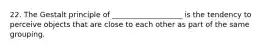 22. The Gestalt principle of ___________________ is the tendency to perceive objects that are close to each other as part of the same grouping.