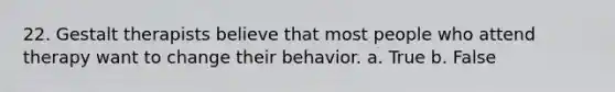 22. Gestalt therapists believe that most people who attend therapy want to change their behavior. a. True b. False