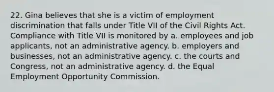 22. Gina believes that she is a victim of employment discrimination that falls under Title VII of the Civil Rights Act. Compliance with Title VII is monitored by a. employees and job applicants, not an administrative agency. b. employers and businesses, not an administrative agency. c. the courts and Congress, not an administrative agency. d. the Equal Employment Opportunity Commission.