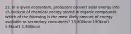 22. In a given ecosystem, producers convert solar energy into 15,000kcal of chemical energy stored in organic compounds. Which of the following is the most likely amount of energy available to secondary consumers? 13,500kcal 150kcal1 1.5kcal1 1,500kcal