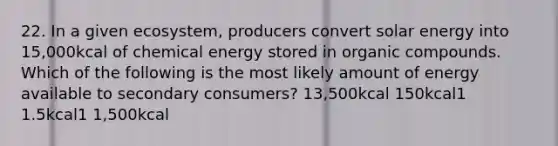 22. In a given ecosystem, producers convert solar energy into 15,000kcal of chemical energy stored in organic compounds. Which of the following is the most likely amount of energy available to secondary consumers? 13,500kcal 150kcal1 1.5kcal1 1,500kcal