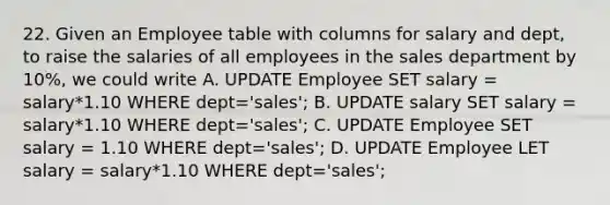 22. Given an Employee table with columns for salary and dept, to raise the salaries of all employees in the sales department by 10%, we could write A. UPDATE Employee SET salary = salary*1.10 WHERE dept='sales'; B. UPDATE salary SET salary = salary*1.10 WHERE dept='sales'; C. UPDATE Employee SET salary = 1.10 WHERE dept='sales'; D. UPDATE Employee LET salary = salary*1.10 WHERE dept='sales';