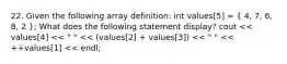 22. Given the following array definition: int values[5] = ( 4, 7, 6, 8, 2 ); What does the following statement display? cout << values[4] << " " << (values[2] + values[3]) << " " << ++values[1] << endl;