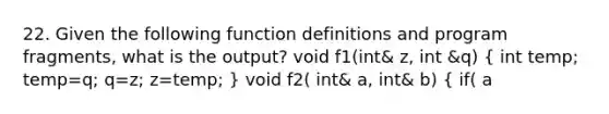 22. Given the following function definitions and program fragments, what is the output? void f1(int& z, int &q) ( int temp; temp=q; q=z; z=temp; ) void f2( int& a, int& b) ( if( a<b) f1(a,b); else a=b; ) int x=3, y=4; f2(y,x); cout << x <<" " << y << endl; a. 3 3 b. 4 3 c. 3 4 d. 4 4