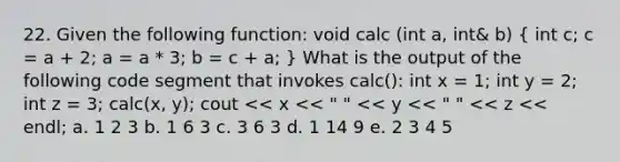 22. Given the following function: void calc (int a, int& b) ( int c; c = a + 2; a = a * 3; b = c + a; ) What is the output of the following code segment that invokes calc(): int x = 1; int y = 2; int z = 3; calc(x, y); cout << x << " " << y << " " << z << endl; a. 1 2 3 b. 1 6 3 c. 3 6 3 d. 1 14 9 e. 2 3 4 5