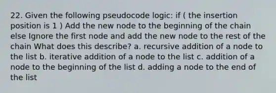 22. Given the following pseudocode logic: if ( the insertion position is 1 ) Add the new node to the beginning of the chain else Ignore the first node and add the new node to the rest of the chain What does this describe? a. recursive addition of a node to the list b. iterative addition of a node to the list c. addition of a node to the beginning of the list d. adding a node to the end of the list