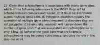 22. Given that schizophrenia is associated with many gene sites, which of the following inferences is the MOST illogical? A) Schizophrenia is complex and varied, so it must be distributed across multiple gene sites. B) Polygenic disorders require the operation of multiple gene sites compared to disorders that are not polygenic. C) Eventually, research will narrow down the number of gene sites that are associated with schizophrenia to only a few. D) Some of the gene sites that are linked to schizophrenia may be purely coincidental and play no role in the disorder at all.